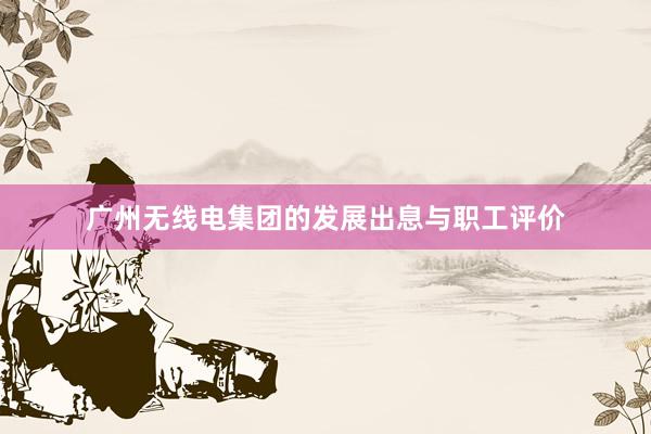 广州无线电集团的发展出息与职工评价